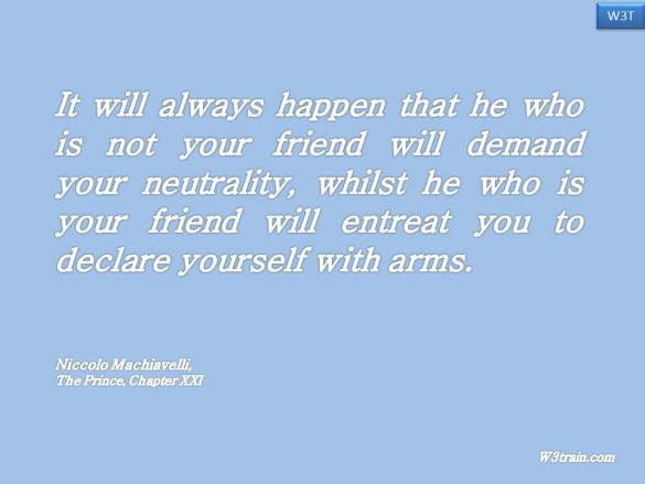 It will always happen that he who is not your friend will demand your neutrality, whilst he who is your friend will entreat you to declare yourself with arms.