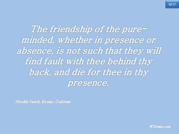 The friendship of the pure-minded, whether in presence or absence, is not such that they will find fault with thee behind thy back, and die for thee in thy presence.