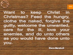Want to keep Christ in Christmas Feed the hungry, clothe the naked, forgive the guilty, welcome the unwanted, care for the ill, love your enemies, and do unto others as you would have